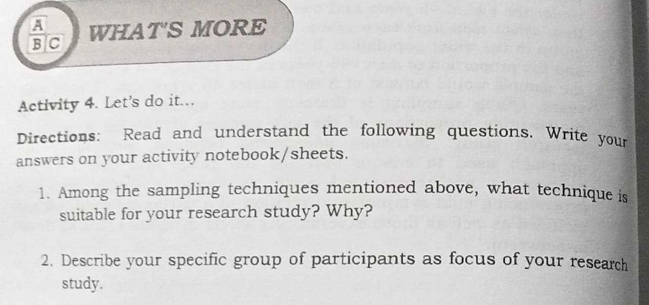 frac A 
BIC WHAT'S MORE 
Activity 4. Let's do it... 
Directions: Read and understand the following questions. Write your 
answers on your activity notebook/sheets. 
1. Among the sampling techniques mentioned above, what technique is 
suitable for your research study? Why? 
2. Describe your specific group of participants as focus of your research 
study.