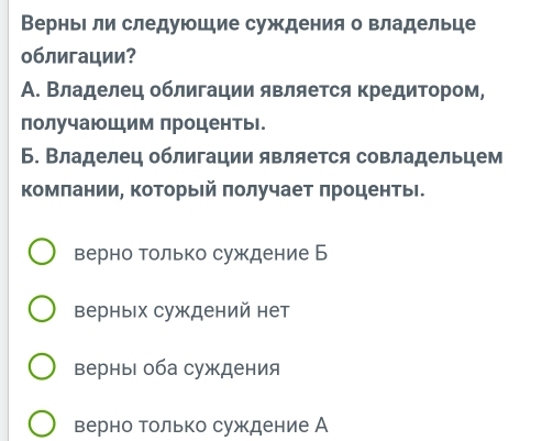 ВерньΙли следуюшие суждения о владельце
облигации?
А. Владелец облигации является кредитором,
получаюШим проценты.
Б. Владелец облигации является совладельцем
комπании, который πолучает πроценты.
верно только суждение Б
верных суждений нет
ΒерныΙ оба суждения
верно только суждение А