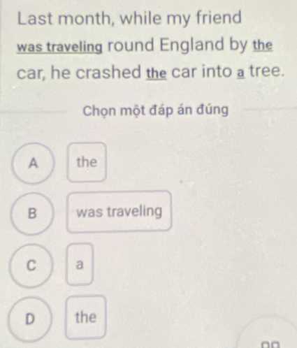 Last month, while my friend
was traveling round England by the
car, he crashed the car into a tree.
Chọn một đáp án đúng
A the
B was traveling
C a
D the
□□