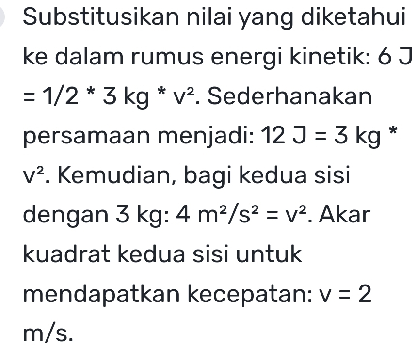 Substitusikan nilai yang diketahui 
ke dalam rumus energi kinetik: 6 J
=1/2*3kg*v^2. Sederhanakan 
persamaan menjadi: 12J=3kg *
V^2. Kemudian, bagi kedua sisi 
dengan 3 kg : 4m^2/s^2=v^2. Akar 
kuadrat kedua sisi untuk 
mendapatkan kecepatan: v=2
m/s.