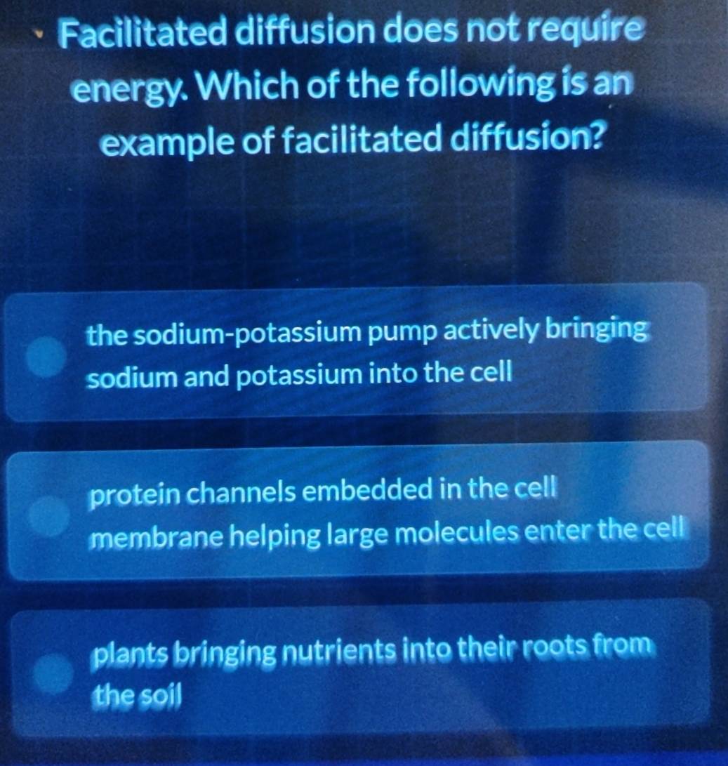 Facilitated diffusion does not require
energy. Which of the following is an
example of facilitated diffusion?
the sodium-potassium pump actively bringing
sodium and potassium into the cell
protein channels embedded in the cell
membrane helping large molecules enter the cell
plants bringing nutrients into their roots from
the soil