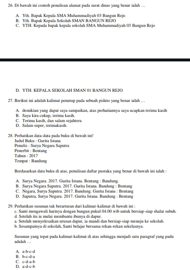 Di bawah ini contoh penulisan alamat pada surat dinas yang benar ialah …
A. Yth. Bapak Kepala SMA Muhammadiyah 03 Bangun Rejo
B. Yth. Bapak Kepala Sekolah SMAN BANGUN REJO
C. YTH. Kepada bapak kepala sekolah SMA Muhammadiyah 03 Bangun Rejo
D. YTH. KEPALA SEKOLAH SMAN 01 BANGUN REJO
27. Berikut ini adalah kalimat penutup pada sebuah pidato yang benar ialah …
A. demikian yang dapat saya sampaikan, atas perhatiannya saya ucapkan terima kasih
B. Saya kira cukup, terima kasih.
C. Terima kasih, dan salam sejahtera
D. Salam super, terimakasih.
28. Perhatikan data-data pada buku di bawah ini!
Judul Buku : Gurita Istana
Penulis : Surya Negara Saputra
Penerbit : Bentang
Tahun : 2017
Tempat : Bandung
Berdasarkan data buku di atas, penulisan daftar pustaka yang benar di bawah ini ialah :
A. Surya Negara. 2017. Gurita Istana. Bentang : Bandung.
B. Surya Negara Saputra. 2017. Gurita Istana. Bandung : Bentang
C. Negara, Surya Saputra. 2017. Bandung. Gurita Istana : Bentang
D. Saputra, Surya Negara. 2017. Gurita Istana. Bandung : Bentang
29. Perhatikan susunan tak berarturan dari kalimat-kalimat di bawah ini :
c. Santi mengawali harinya dengan bangun pukul 04.00 wib untuk bersiap-siap shalat subuh.
d. Setelah itu ia mulai membantu ibunya di dapur.
a. Setelah menyelesaikan urusan dapur, ia mandi dan bersiap-siap menuju ke sekolah.
b. Sesampainya di sekolah, Santi belajar bersama rekan-rekan sekelasnya.
Susunan yang tepat pada kalimat-kalimat di atas sehingga menjadi satu paragraf yang padu
adalah …
A. a-b-c-d
B. b-c-d-a
C. c-d-a-b
D. a-d-c-b