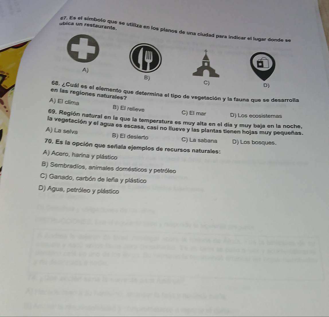 ubica un restaurante.
67. Es el símbolo que se utiliza en los planos de una ciudad para indicar el lugar donde se
A)
B)
C)
D)
68. ¿Cuál es el elemento que determina el tipo de vegetación y la fauna que se desarrolla
en las regiones naturales?
A) El clima B) El relieve
C) El mar D) Los ecosistemas
69. Región natural en la que la temperatura es muy alta en el día y muy baja en la noche,
la vegetación y el agua es escasa, casi no llueve y las plantas tienen hojas muy pequeñas.
A) La selva B) El desierto C) La sabana D) Los bosques.
70. Es la opción que señala ejemplos de recursos naturales:
A) Acero, harina y plástico
B) Sembradíos, animales domésticos y petróleo
C) Ganado, carbón de leña y plástico
D) Agua, petróleo y plástico