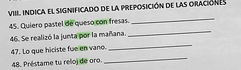 INDICA EL SIGNIFICADO DE LA PREPOSICIÓN DE LAS ORACIONES 
_ 
45. Quiero pastel de queso con fresas. 
_ 
46. Se realizó la junta por la mañana. 
47. Lo que hiciste fue en vano. 
_ 
48. Préstame tu reloj de oro. 
_