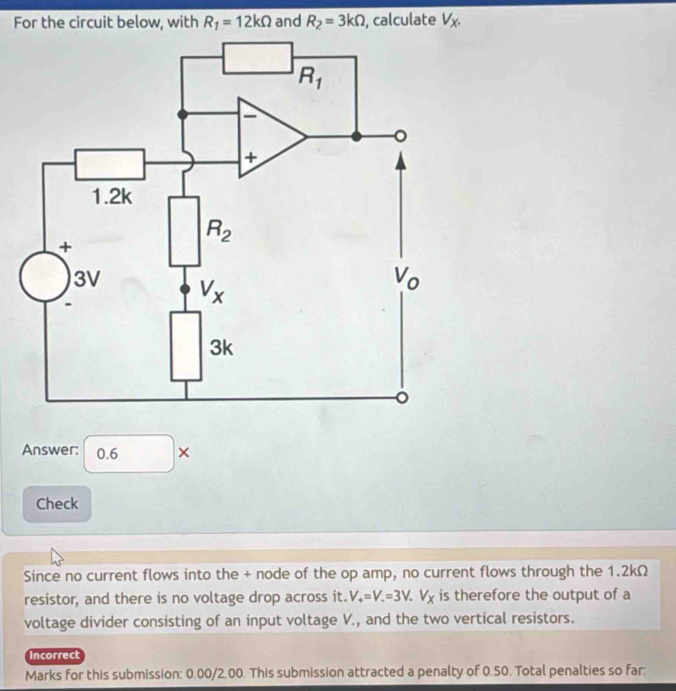 For the circuit below, with R_1=12kOmega and R_2=3kOmega , calculate V_X.
Answer: 0.6 ×
Check
Since no current flows into the + node of the op amp, no current flows through the 1.2kΩ
resistor, and there is no voltage drop across it. V_+=V.=3V.V_X is therefore the output of a
voltage divider consisting of an input voltage V., and the two vertical resistors.
incorrect
Marks for this submission: 0.00/2.00. This submission attracted a penalty of 0.50. Total penalties so far: