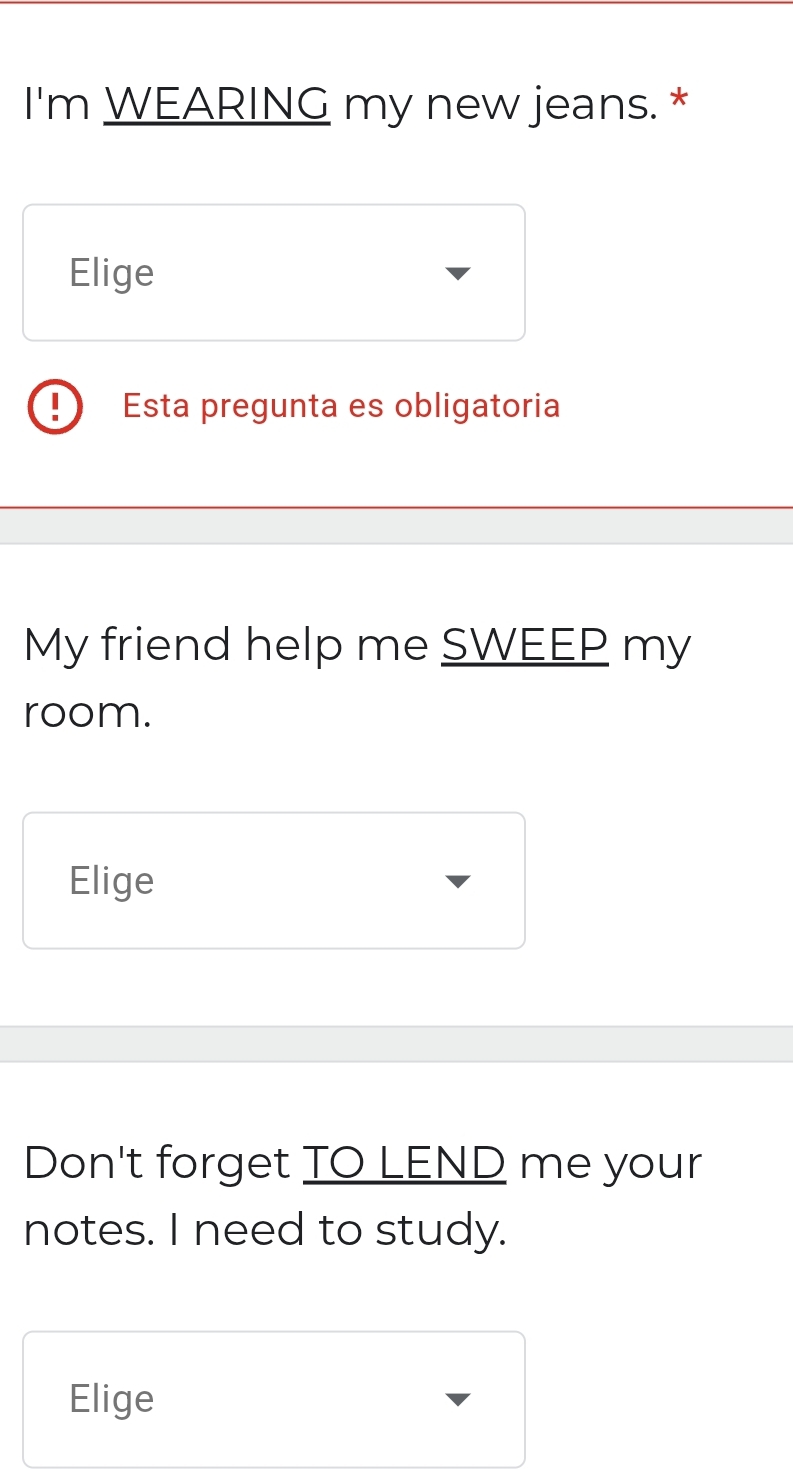 I'm WEARING my new jeans. * 
Elige 
Esta pregunta es obligatoria 
My friend help me SWEEP my 
room. 
Elige 
Don't forget TO LEND me your 
notes. I need to study. 
Elige