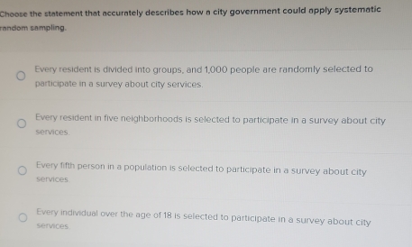 Choose the statement that accurately describes how a city government could apply systematic
random sampling.
Every resident is divided into groups, and 1,000 people are randomly selected to
participate in a survey about city services.
Every resident in five neighborhoods is selected to participate in a survey about city
services.
Every fifth person in a population is selected to participate in a survey about city
services
Every individual over the age of 18 is selected to participate in a survey about city
services