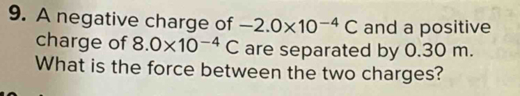 A negative charge of -2.0* 10^(-4)C and a positive 
charge of 8.0* 10^(-4)C are separated by 0.30 m. 
What is the force between the two charges?