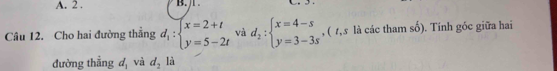 2 . B. /l . 
Câu 12. Cho hai đường thắng d_1:beginarrayl x=2+t y=5-2tendarray. và d_2:beginarrayl x=4-s y=3-3sendarray. ,( t, s là các tham số). Tính góc giữa hai 
đường thẳng d_1 và d_2 là