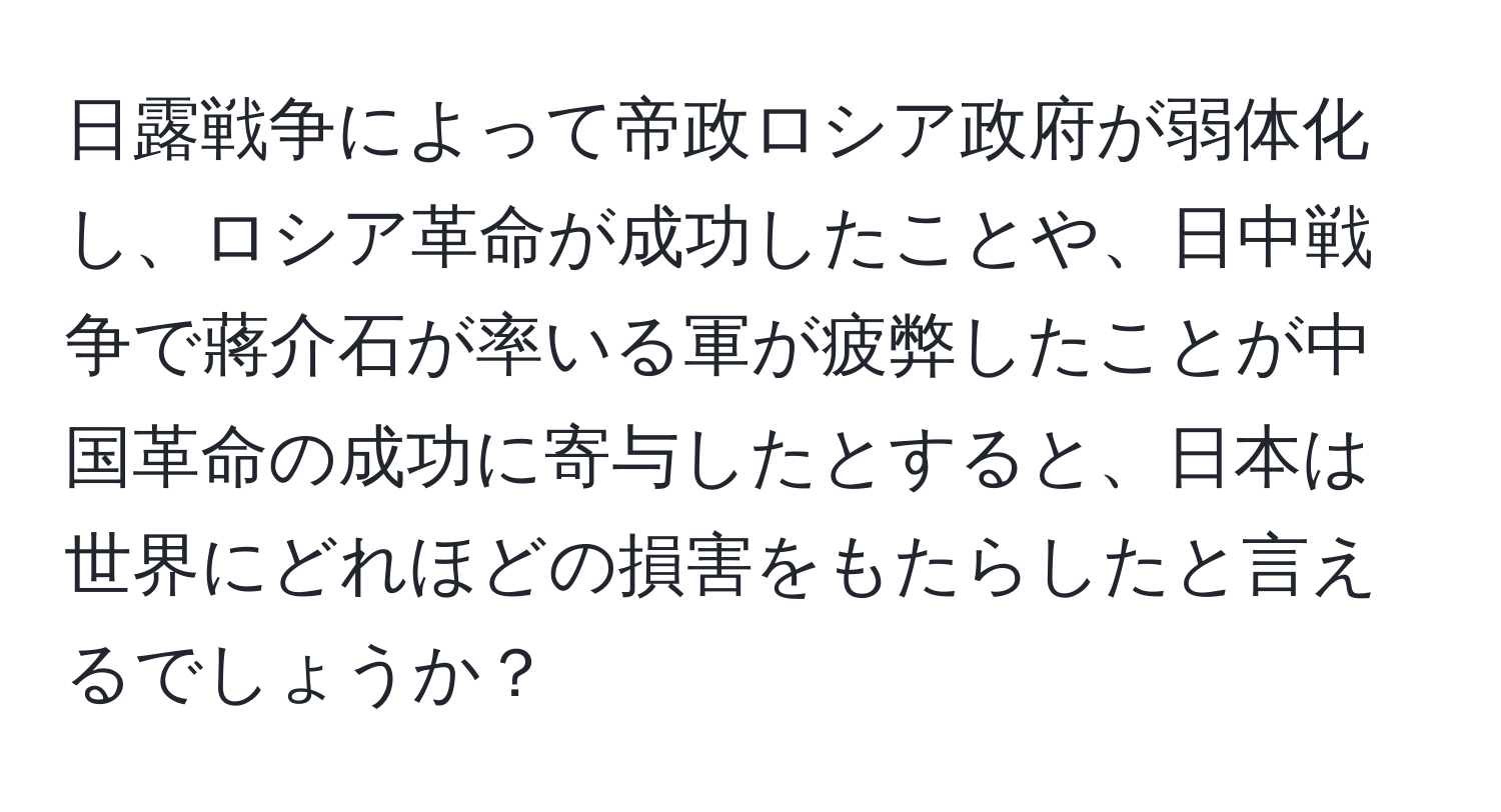 日露戦争によって帝政ロシア政府が弱体化し、ロシア革命が成功したことや、日中戦争で蔣介石が率いる軍が疲弊したことが中国革命の成功に寄与したとすると、日本は世界にどれほどの損害をもたらしたと言えるでしょうか？