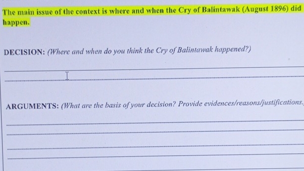 The main issue of the context is where and when the Cry of Balintawak (August 1896) did 
happen. 
DECISION: (Where and when do you think the Cry of Balintawak happened?) 
_ 
_ 
ARGUMENTS: (What are the basis of your decision? Provide evidences/reasons/justifications) 
_ 
_ 
_ 
_ 
_