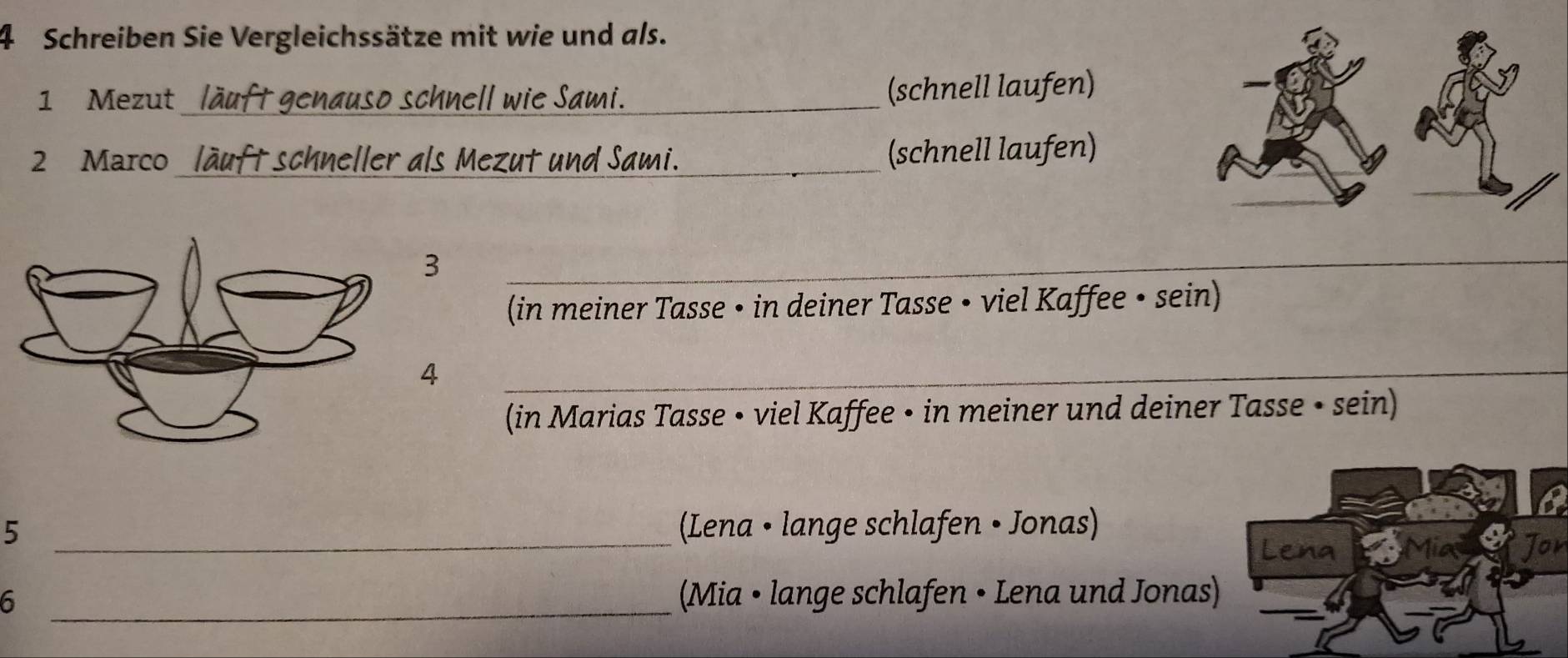 Schreiben Sie Vergleichssätze mit wie und als. 
1 Mezut_ läuft genauso schnell wie Sami. (schnell laufen) 
2 Marco_ läuft schneller als Mezut und Sami._ (schnell laufen) 
3 
_ 
(in meiner Tasse • in deiner Tasse • viel Kaffee • sein) 
4 
_ 
(in Marias Tasse • viel Kaffee • in meiner und deiner Tasse • sein) 
_ 
5 (Lena • lange schlafen • Jonas) 
Lena Jor 
6 _(Mia • lange schlafen • Lena und Jonas)