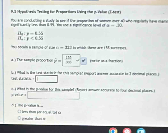 9.5 Hypothesis Testing for Proportions Using the p -Value (Z -test) 
You are conducting a study to see if the proportion of women over 40 who regularly have mame 
significantly less than 0.55. You use a significance level of alpha =.10.
H_0:p=0.55
H_a:p<0.55
You obtain a sample of size n=333 in which there are 155 successes. 
a.) The sample proportion widehat p=  155/333  d (write as a fraction) 
b.) What is the test statistic for this sample? (Report answer accurate to 2 decimal places.) 
test statistic = □
c.) What is the p -value for this sample? (Report answer accurate to four decimal places.)
p-value =□
d.) The p -value is... 
less than (or equal to) α
greater than α