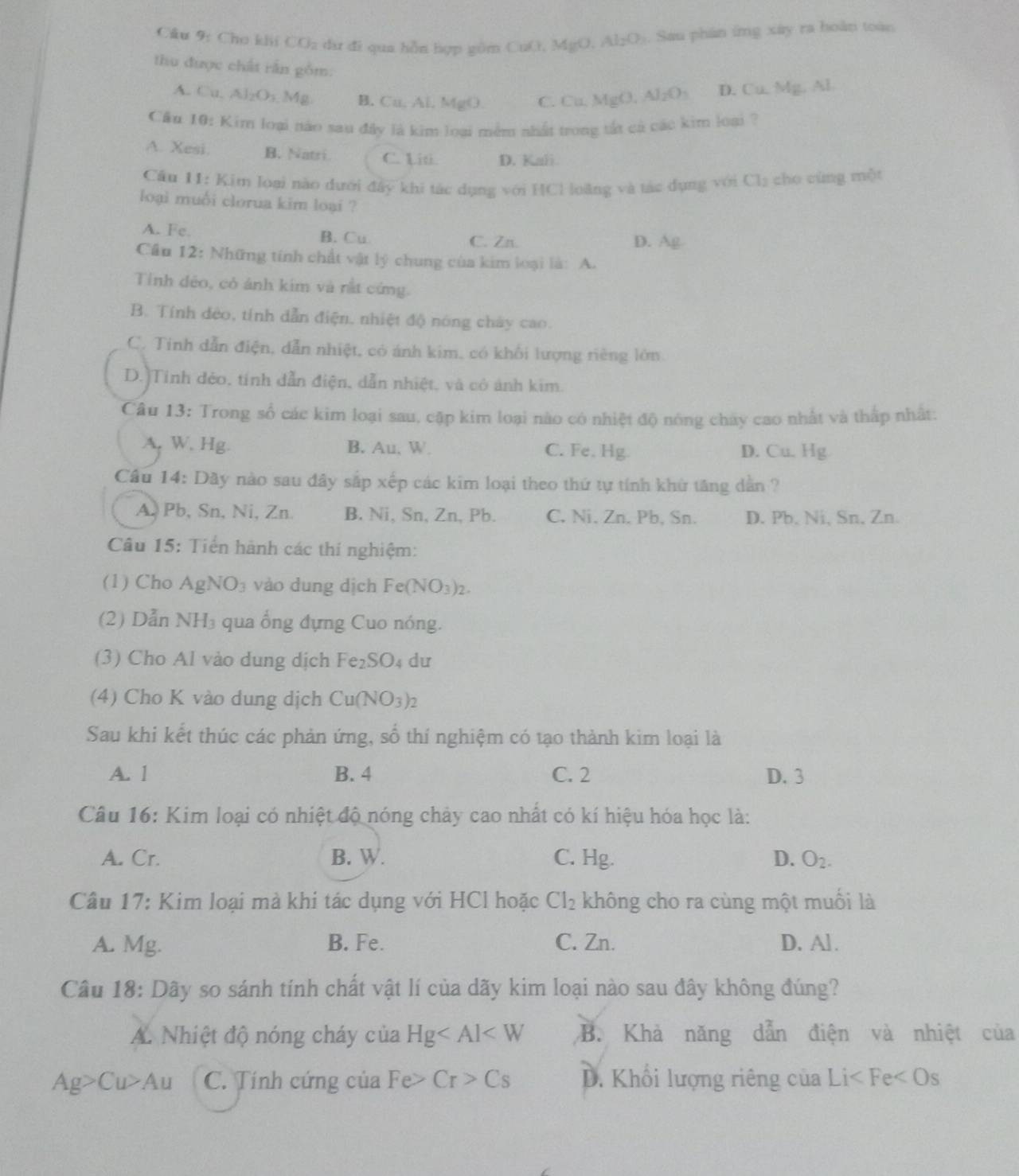 Cho khi CO_2 dư đi qua hỗn hợp gồm CuO, MgO. i A(2,2). Sau phân ứng xây ra hoàn toàn
thu được chất rần gồm:
A. Cu,Al_2O_3,Mg B. Cu, Al, MgO. C. Cu. MgO,Al_2O_3 D. Cu, Mg, Al
Cầu 10: Kim loại nào sau đây là kim loại mềm nhất trong tắt cả các kim loại ?
A. Xesi. B. Natri C. Liti. D. Kali
Cầu 11: Kim loại nào dưới đây khi tác dụng với HCl loàng và tác dụng với Ch₂ cho cùng một
loại muối clorua kim loại ?
A. Fe. B. Cu C. Zn. D. Ag
Câu 12: Những tính chất vật lý chung của kim loại là: A.
Tính déo, có ánh kim và rất cứng.
B. Tính đẻo, tính dẫn điện, nhiệt độ nóng chây cao.
C. Tinh dẫn điện, dẫn nhiệt, có ánh kim, có khổi lượng riêng lớn.
D.)Tinh đẻo, tính dẫn điện, dẫn nhiệt, và cô ảnh kim.
Câu 13: Trong số các kim loại sau, cặp kim loại nào có nhiệt độ nông chay cao nhất và thấp nhất:
A. W. Hg. B. Au, W. C. Fe, Hg. D. Cu. Hg
Câu 14: Dãy nào sau đây sắp xếp các kim loại theo thứ tự tính khử tăng dẫn ?
A. Pb, Sn, Ni, Zn. B. Ni, Sn, Zn, Pb. C. Ni. Zn. Pb, Sn. D. Pb, Ni, Sn, Zn.
Câu 15: Tiền hành các thí nghiệm:
(1) Cho / AgNO_3 vào dung dịch Fe(NO_3)_2.
(2) Dẫn NH₃ qua ống đựng Cuo nóng.
(3) Cho Al vào dung dịch Fe₂SO₄ dư
(4) Cho K vào dung dịch Cu(NO_3)_2
Sau khi kết thúc các phản ứng, số thí nghiệm có tạo thành kim loại là
A. 1 B. 4 C. 2 D. 3
Câu 16: Kim loại có nhiệt độ nóng chảy cao nhất có kí hiệu hóa học là:
A. Cr. B. W. C. Hg. D. O_2.
Câu 17: Kim loại mà khi tác dụng với HCl hoặc Cl_2 không cho ra cùng một muối là
A. Mg. B. Fe. C. Zn. D. Al .
Câu 18: Dây so sánh tính chất vật lí của dãy kim loại nào sau đây không đúng?
A. Nhiệt độ nóng cháy của Hg B. Khả năng dẫn điện và nhiệt của
Ag>Cu>Au C. Tính cứng của Fe> Cr>Cs D. Khổi lượng riêng của Li