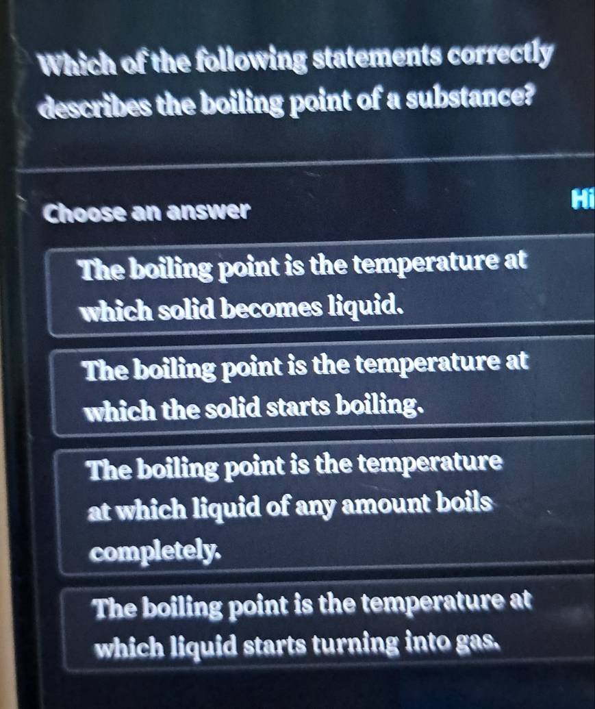 Which of the following statements correctly
describes the boiling point of a substance?
Choose an answer
Hi
The boiling point is the temperature at
which solid becomes liquid.
The boiling point is the temperature at
which the solid starts boiling.
The boiling point is the temperature
at which liquid of any amount boils 
completely.
The boiling point is the temperature at
which liquid starts turning into gas.