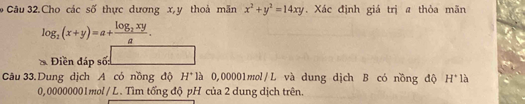 Câu 32.Cho các số thực dương x, y thoả mãn x^2+y^2=14xy. Xác định giá trị a thỏa mãn
log _2(x+y)=a+frac log _2xya. 
Điền đáp số: 
Câu 33.Dung dịch A có nồng độ H^+ là 0,00001mol /L và dung dịch B có nồng độ H^+1_c^((_c))
0,00000001mol / L . Tìm tổng độ pH của 2 dung dịch trên.