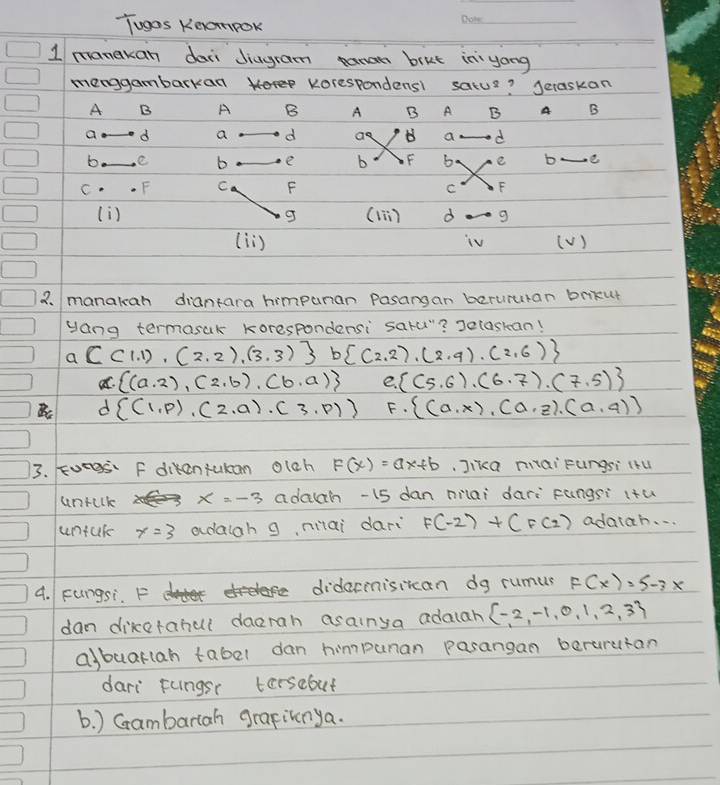 Tugos Keompok
_
1 manakan doni Jiugram panan brut in yong
menggambarkan Korespondens1 satus? Jeraskan
A B A B A B A B A B
a d a d ao B a d
b. e b e b F 6. e b e
C. . F C F F
C
(i) g (1ī) d
(lì) ( V )
3. manalean diantara himpuran Pasangan barururan brkut
yang termasak korespondensi saru"? selaskan!
a C(1,1),(2,2),(3,3) b (2,2),(2,9),(2,6)
a.  (a· 2),(2,b),(b,a) e.  (5,6),(6,7),(7,5)
Bc d  (1,p),(2,a),(3,p) F.  (a,x),(a,z).(a,q))
33. Eoegs F dikentukan olch F(x)=ax+b Jika maiFungsi (u
untclk x=-3 adach -15 dan milai dari fungsi itu
untak x=3 adaiah g, nilai dari F(-2)+(F(2) adatah. . .
4. Fungsi. F hee
F(x)=5-3x
dan diketahul daerah asainya adalar  -2,-1,0,1,2,3
albuarlah tabel dan himpunan pasangan berurutan
dari fungsr tersebut
b. ) Gambarlah grafiknya.