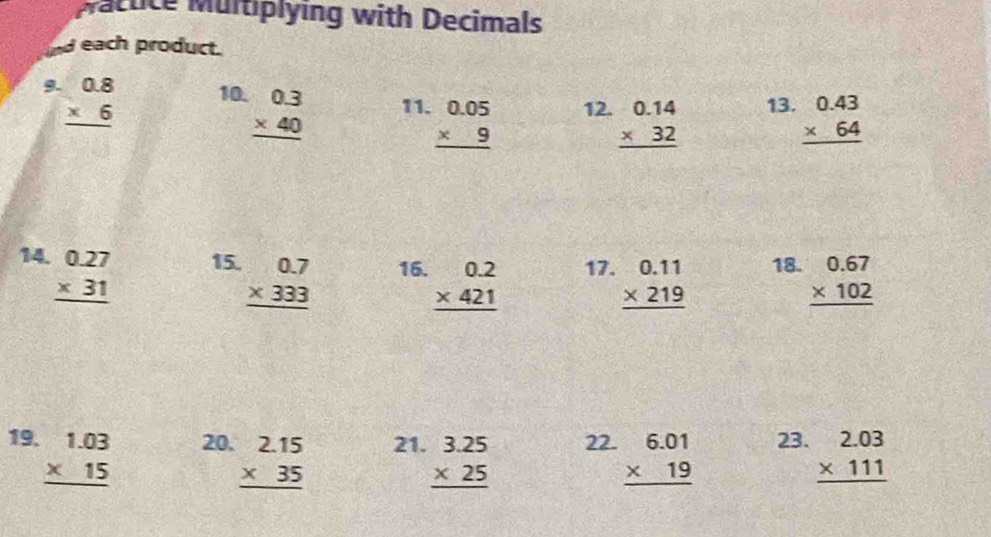 Nattice Multiplying with Decimals 
und each product. 
9. beginarrayr 0.8 * 6 hline endarray 10. beginarrayr 0.3 * 40 hline endarray 11. beginarrayr 0.05 * 9 hline endarray 12. beginarrayr 0.14 * 32 hline endarray 13. beginarrayr 0.43 * 64 hline endarray
14 beginarrayr 0.27 * 31 hline endarray 15. beginarrayr 0.7 * 333 hline endarray 16. beginarrayr 0.2 * 421 hline endarray 17. beginarrayr 0.11 * 219 hline endarray 18. beginarrayr 0.67 * 102 hline endarray
19 beginarrayr 1.03 * 15 hline endarray 20. beginarrayr 2.15 * 35 hline endarray 21. beginarrayr 3.25 * 25 hline endarray 22. beginarrayr 6.01 * 19 hline endarray 23. beginarrayr 2.03 * 111 hline endarray