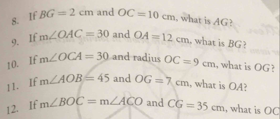 If BG=2cm and OC=10cm , what is AG? 
9. If m∠ OAC=30 and OA=12cm , what is BG? 
10. If m∠ OCA=30 and radius OC=9cm , what is OG? 
11. If m∠ AOB=45 and OG=7cm , what is OA? 
12. If m∠ BOC=m∠ ACO and CG=35cm , what is OC