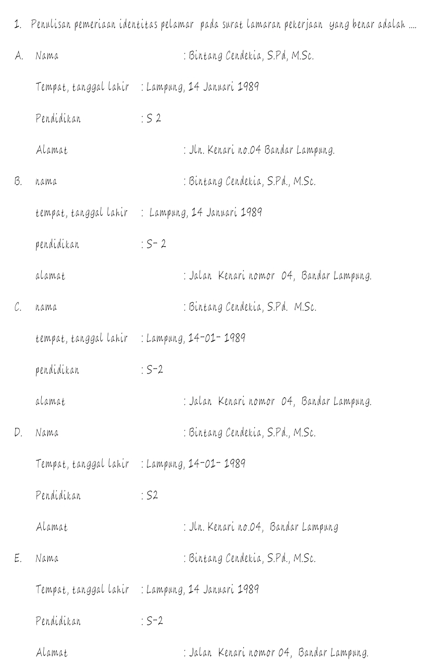 Penulisan pemeriaan identitas pelamar pada surat lamaran pekerjaan Yang benar adalah ....
A. Nama : Bintang Cendekia, S.Pd, M.Sc.
Tempat, tanggal lahir : Lampung, 14 Januari 1989
Pendidikan : S2
Alamat : Jln. Kenari no. 04 Bandar Lampung.
B. nama : Bintang Cendekia, S.Pd., M.Sc.
tempat, tanggal lahir : Lampung, 14 Januari 1989
pendidikan : S- 2
alamat : Jalan Kenari nomor 04, Bandar Lampung.
C. nama : Bintang Cendekia, S.Pd. M.Sc.
tempat, tanggal lahir : Lampung, 14-01- 1989
pendidikan : S-2
alamat : Jalan Kenari nomor 04, Bandar Lampung.
D. Nama : Bintang Cendekia, S.Pd., M.Sc.
Tempat, tanggal lahir : Lampung, 14-01- 1989
Pendidikan : S2
Alamat : Jln. Kenari no. 04, Bandar Lampung
E. Nama : Bintang Cendekia, S.Pd., M.Sc.
Tempat, tanggal lahir : Lampung, 14 Januari 1989
Pendidikan : S-2
Alamat : Jalan Kenari nomor 04, Bandar Lampung.