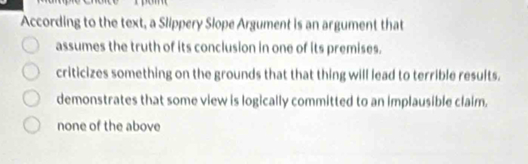 According to the text, a Slippery Slope Argument is an argument that
assumes the truth of its conclusion in one of its premises.
criticizes something on the grounds that that thing will lead to terrible results.
demonstrates that some view is logically committed to an implausible claim.
none of the above