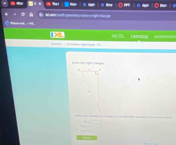 Wha The E Hom Error 
bd.com/math/geometry/solve-a-right-triangle 
Please wait.. - HS... 
My IXL 
a Learning Assessmen 
Geometry > Q.13 Solve a right triangle OPI
Solve the right triangle. 
Write your answers as integers or as decimals rounded to the nearest tenth.
rv=□
m∠ U=
m∠ T=
Subraic