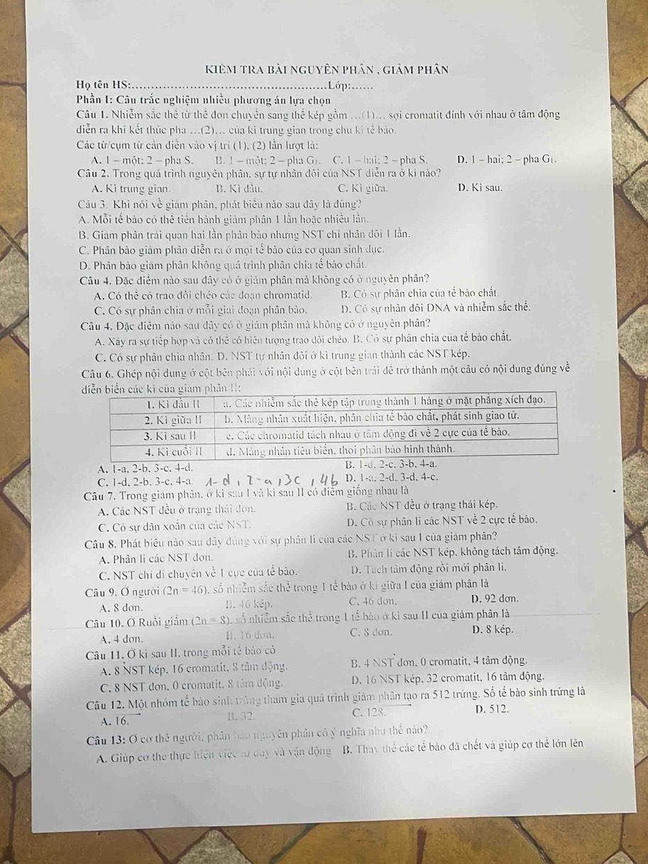 kiêm tra bài nguyên phân , giám phân
Họ tên HS:_  Lớp: ..
*  Phần I: Câu trắc nghiệm nhiều phương án lựa chọn
Câu 1. Nhiễm sắc thể từ thể đơn chuyển sang thể kép gồm ...(1)... sợi cromatit đính với nhau ở tâm động
diễn ra khi kết thúc pha ...(2)... của kì trung gian trong chu kì tế bào.
Các từ/cụm từ cản diễn vào vị trí (1), (2) lần lượt là:
A. 1 - một: 2 - pha S. B. 1-một: 2 -pha Gr C. 1 - hai: 2 - pha S. D. 1 - hai; 2 - pha G_1
Câu 2. Trong quá trình nguyên phân. sự tự nhân đôi của NST diễn ra ở ki nào?
A. Kì trung gian. B. Kì đầu. C. Kì giữa. D. Kì sau.
Câu 3. Khi nói về giám phân, phát biểu nào sau đây là đúng?
A. Mỗi tế bảo có thể tiến hành giảm phân 1 lần hoặc nhiều lần.
B. Giam phân trái quan hai lần phân bào nhưng NST chi nhân đôi 1 lần.
C. Phân bào giảm phân diễn ra ở mọi tế bào của cơ quan sinh dục.
D. Phân bảo giám phân không quá trình phân chia tế bào chất
Câu 4. Đặc điểm nào sau đây có ở giảm phân mà không có ở nguyên phân?
A. Có thể có trao đôi chéo các đoạn chromatid. B. Có sự phân chia của tế bảo chất.
C. Có sự phân chia ở mỗi giai đoạn phân bảo. D. Có sự nhân đôi DNA và nhiễm sắc thể.
Câu 4. Đặc điễm nào sau dây có ở giảm phân mà không có ở nguyên phân?
A. Xây ra sự tiếp hợp và có thẻ có hiện tượng trao đôi chéo. B. Cỏ sự phân chia của tế bảo chất.
C. Có sự phân chia nhân. D. NST tự nhân đôi ở kì trung gian thành các NST kép.
Câu 6. Ghép nội dung ở cột bên phải với nội dung ở cột bên trái đễ trở thành một câu có nội dung đúng về
A. 1-a, 2-b. 3-c. 4-d.
C. 1-d, 2-b. 3-c. 4-a. D. 1-a. 2-d. 3-d. 4-c.
Câu 7. Trong giám phân, ở kì sau I và kì sau II có điểm giống nhau là
A. Các NST đều ở trạng thái đơn. B. Các NST đều ở trạng thái kép.
C. Có sự dãn xoắn của các NST. D. Có sự phân li các NST về 2 cực tế bảo.
Câu 8. Phát biêu nào sau đây đùng với sự phân li của các NST ở ki sau I của giám phân?
A. Phân li các NST đơn B. Phân lí các NST kép. không tách tâm động.
C. NST chỉ di chuyên về 1 cực của tể bảo.  D. Tuch tâm động rồi mới phân li.
Câu 9. Ở người (2n=46) , số nhiễm sắc thể ^4+_3 trong 1 tế bào ở ki giữa I của giảm phân là
A. 8 don. B. 46 kẻp. C. 46 don. D. 92 dơn.
Câu 10. Ở Ruồi giám (2n=8) Cể số nhiễm sắc thể trong 1 tế bào ở kỉ sau II của giảm phân là
A. 4 don. B. 16 don. C. 8 dan. D. 8 kép.
Câu 11. Ở ki sau II. trong mỗi tế bảo có
A. 8 NST kép. 16 cromatit, 8 tâm động. B. 4 NST đơn. 0 cromatit. 4 tâm động.
C. 8 NST đơn, 0 cromatit, 8 tâm động. D. 16 NST kép, 32 cromatit, 16 tâm động.
Câu 12. Một nhóm tế bảo sinh trùng tham gia quả trình giảm phân tạo ra 512 trứng. Số tế bào sinh trứng là
A. 16 B. 32. C. 128. D. 512.
Câu 13: O cơ thẻ người, phân bảo nguyên phân có ý nghĩa như thể nào?
A. Giúp cơ thể thực hiện việc tư duy và vận động B. Thay thể các tế bào đã chết và giúp cơ thể lớn lên