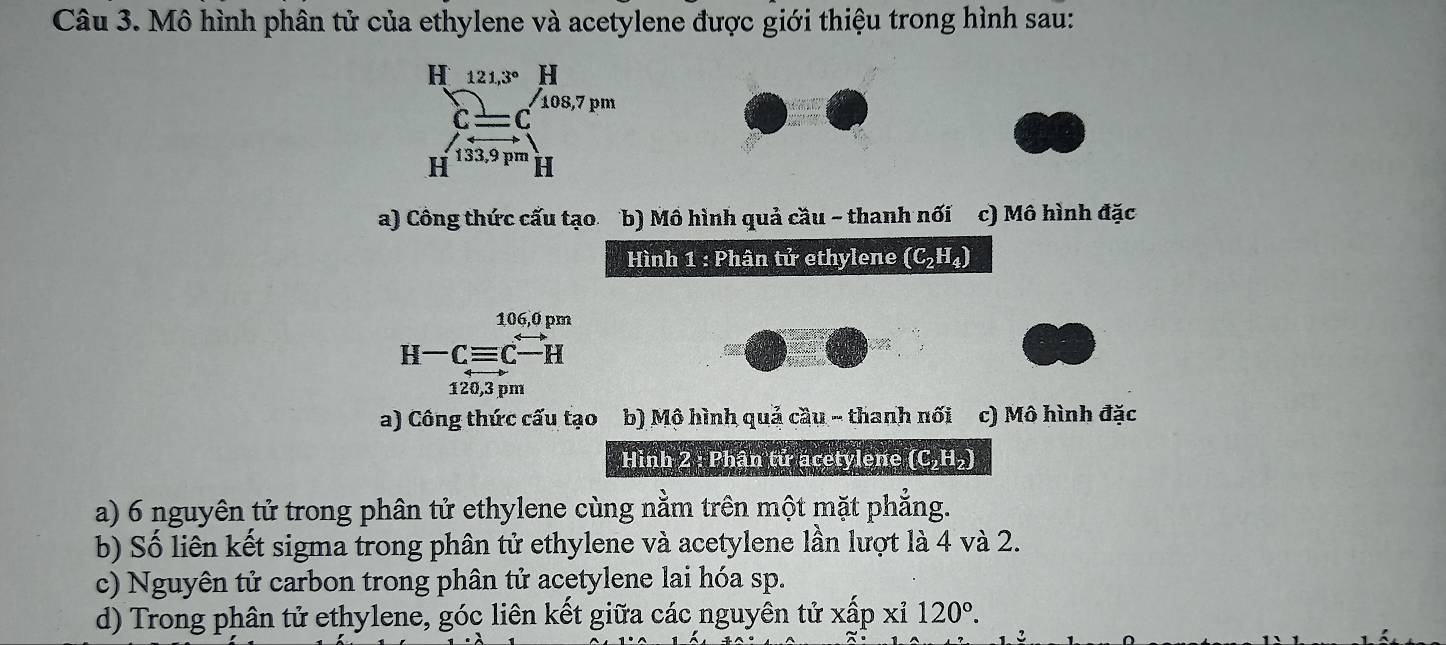 Mô hình phân tử của ethylene và acetylene được giới thiệu trong hình sau:
a) Công thức cấu tạo b) Mô hình quả cầu - thanh nối c) Mô hình đặc
Hình 1 : Phân tử ethylene (C_2H_4)
106,0 pm
H-Cequiv C-H
120,3 pm
a) Công thức cấu tạo b) Mộ hình quả cầu - thanh nối c) Mô hình đặc
Hình 2 : Phân tử acetylene (C_2H_2)
a) 6 nguyên tử trong phân tử ethylene cùng nằm trên một mặt phẳng.
b) Số liên kết sigma trong phân tử ethylene và acetylene lần lượt là 4 và 2.
c) Nguyên tử carbon trong phân tử acetylene lai hóa sp.
d) Trong phân tử ethylene, góc liên kết giữa các nguyên tử xấp xỉ 120°.