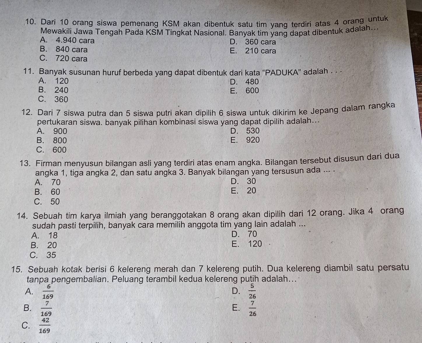 Dari 10 orang siswa pemenang KSM akan dibentuk satu tim yang terdiri atas 4 orang untuk
Mewakili Jawa Tengah Pada KSM Tingkat Nasional. Banyak tim yang dapat dibentuk adalah...
A. 4.940 cara D. 360 cara
B. 840 cara E. 210 cara
C. 720 cara
11. Banyak susunan huruf berbeda yang dapat dibentuk dari kata “PADUKA” adalah . · ·
A. 120 D. 480
B. 240 E. 600
C. 360
12. Dari 7 siswa putra dan 5 siswa putri akan dipilih 6 siswa untuk dikirim ke Jepang dalam rangka
pertukaran siswa. banyak pilihan kombinasi siswa yang dapat dipilih adalah...
A. 900 D. 530
B. 800 E. 920
C. 600
13. Firman menyusun bilangan asli yang terdiri atas enam angka. Bilangan tersebut disusun dari dua
angka 1, tiga angka 2, dan satu angka 3. Banyak bilangan yang tersusun ada ... .
A. 70 D. 30
B. 60 E. 20
C. 50
14. Sebuah tim karya ilmiah yang beranggotakan 8 orang akan dipilih dari 12 orang. Jika 4 orang
sudah pasti terpilih, banyak cara memilih anggota tim yang lain adalah ...
A. 18 D. 70
B. 20 E. 120
C. 35
15. Sebuah kotak berisi 6 kelereng merah dan 7 kelereng putih. Dua kelereng diambil satu persatu
tanpa pengembalian. Peluang terambil kedua kelereng putih adalah...
D.
A.  6/169   5/26 
B.  7/169   7/26 
E.
C.  42/169 