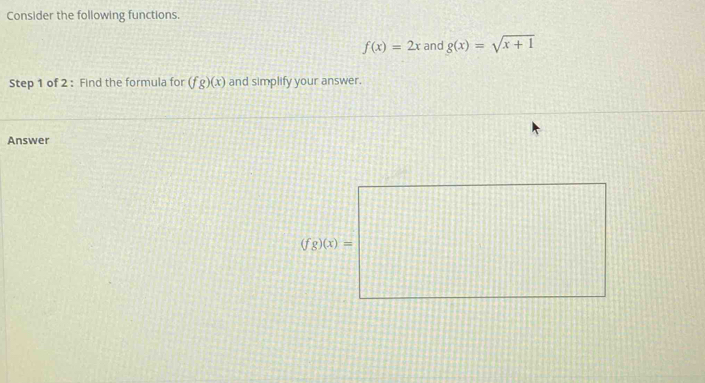 Consider the following functions.
f(x)=2x and g(x)=sqrt(x+1)
Step 1 of 2 : Find the formula for (fg)(x) and simplify your answer.
Answer