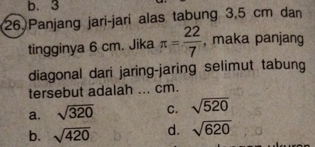 b. 3
26.Panjang jari-jari alas tabung 3,5 cm dan
tingginya 6 cm. Jika π = 22/7  , maka panjang
diagonal dari jaring-jaring selimut tabung
tersebut adalah ... cm.
a. sqrt(320)
C. sqrt(520)
b. sqrt(420)
d. sqrt(620)