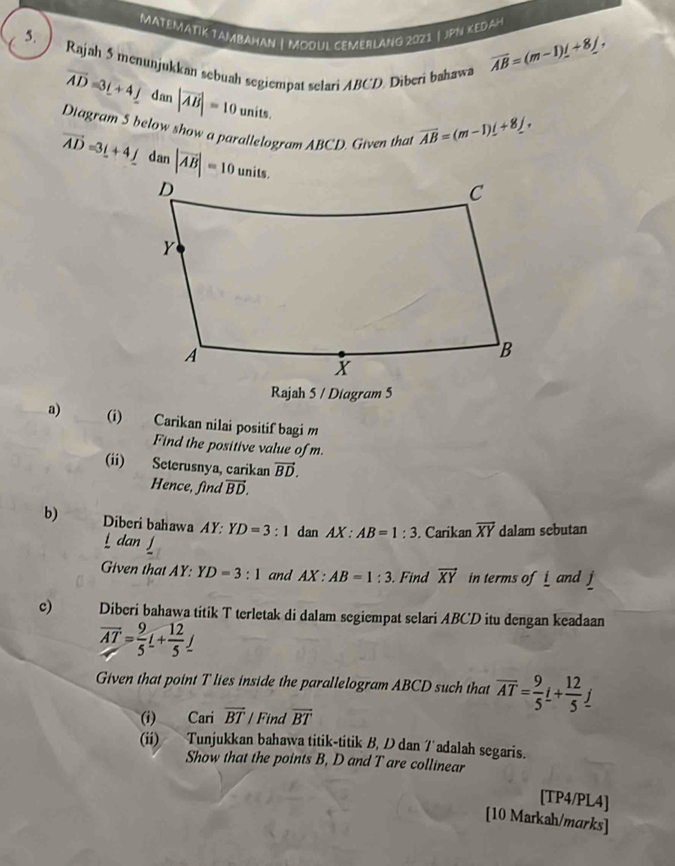 MATEMATIK TAMBAHAN | MODUL CEMERLANG 2021| jPN KEDAH 
5. 
Rajah 5 menunjukkan sebuah segiempat selari ABCD. Diberi bahawa
overline AB=(m-1)_ +8_ j,
vector AD=3_ i+4_ j dan |vector AB|=10 units. 
Diagram 5 below show a parallelogram ABCD. Given that
overline AB=(m-1)_ i+8_ j,
vector AD=3_ i+4_ j dan |overline AB|=10unit
Rajah 5 / Diagram 5 
a) (i) Carikan nilai positif bagi m
Find the positive value of m. 
(ii) Seterusnya, carikan vector BD. 
Hence, find vector BD. 
b) Diberi bahawa AY:YD=3:1 dan AX:AB=1:3 Carikan vector XY dalam sebutan 
an 
Given that AY: YD=3:1 and AX:AB=1:3. Find vector XY in terms of i and j
c) Diberi bahawa titik T terletak di dalam segiempat selari ABCD itu dengan keadaan
overline AT= 9/5 L+ 12/5 _ j
Given that point T lies inside the parallelogram ABCD such that overline AT= 9/5 i+ 12/5 j
(i) Cari overline BT / Find overline BT
(ii) Tunjukkan bahawa titik-titik B, D dan /adalah segaris. 
Show that the points B, D and T are collinear 
[TP4/PL4] 
[10 Markah/marks]