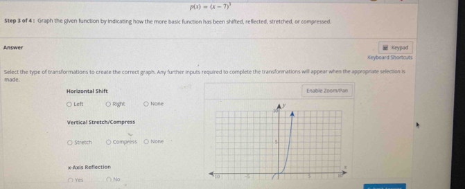 p(x)=(x-7)^3
Step 3 of 4 : Graph the given function by indicating how the more basic function has been shifted, reflected, stretched, or compressed.
Answer Keypad
Keyboard Shortcuts
Select the type of transformations to create the correct graph. Any further inputs required to complete the transformations will appear when the appropriate selection is
made.
Horizontal Shift Enable Zoom/Pan
Left Right None
Vertical Stretch/Compress
Stretch Compress None
x-Axis Reflection
Yes ○ No