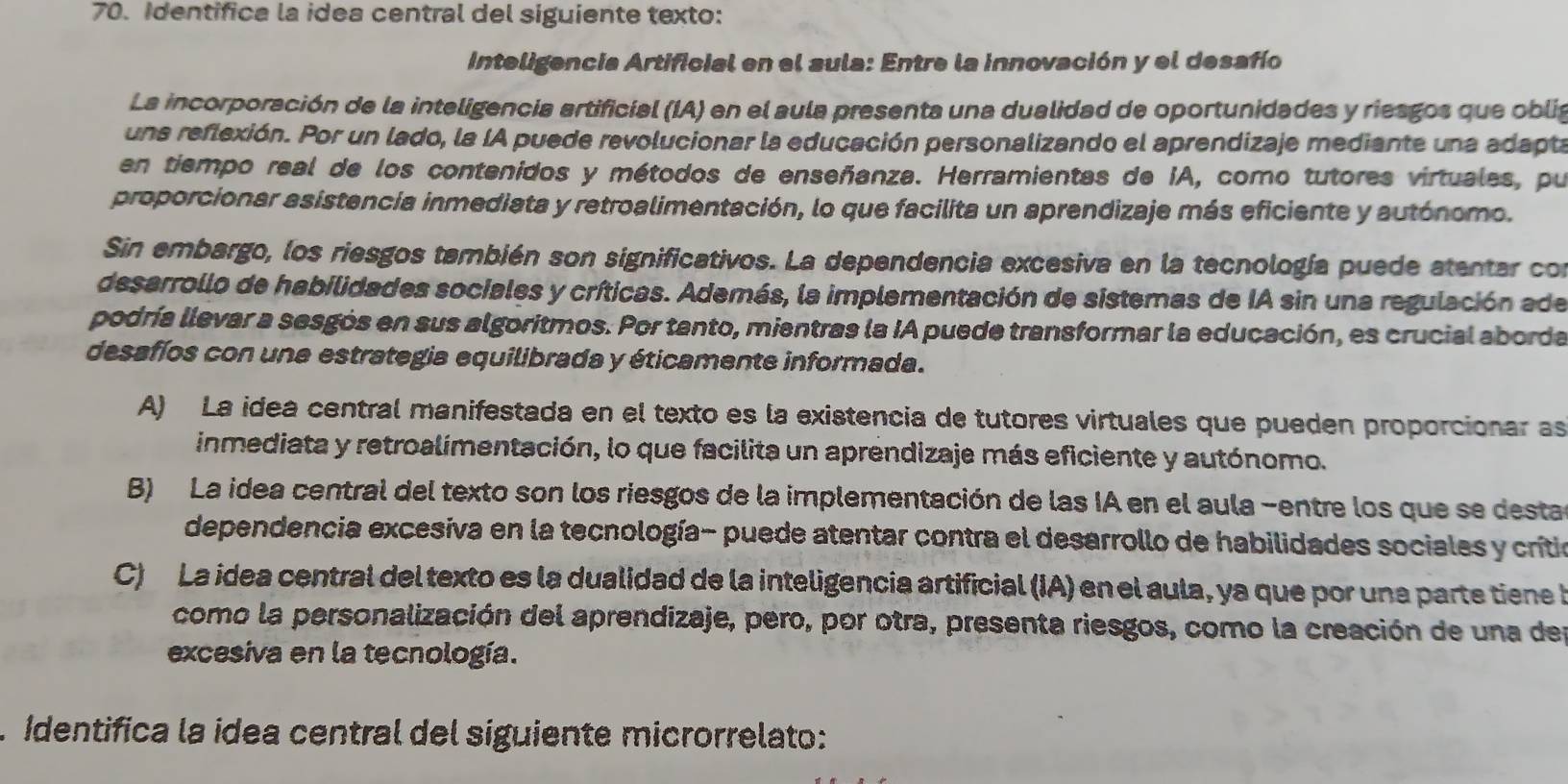 Identifica la idea central del siguiente texto:
Inteligencia Artificial en el sula: Entre la innovación y el desafío
La incorporación de la inteligencia artificial (IA) en el aula presenta una dualidad de oportunidades y riesgos que oblia
una reflexión. Por un lado, la IA puede revolucionar la educación personalizando el aprendizaje mediante una adapta
en tiempo real de los contenidos y métodos de enseñanza. Herramientas de IA, como tutores virtuales, pu
proporcionar asistencia inmediata y retroalimentación, lo que facilita un aprendizaje más eficiente y autónomo.
Sin embargo, los riesgos también son significativos. La dependencia excesiva en la tecnología puede atentar con
desarrollo de habilidades sociales y críticas. Además, la implementación de sistemas de IA sin una regulación ade
podría llevar a sesgós en sus algoritmos. Por tanto, mientras la IA puede transformar la educación, es crucial aborda
desafíos con una estrategia equilibrada y éticamente informada.
A) La idea central manifestada en el texto es la existencia de tutores virtuales que pueden proporcionar as
inmediata y retroalimentación, lo que facilita un aprendizaje más eficiente y autónomo.
B) La idea central del texto son los riesgos de la implementación de las IA en el aula -entre los que se desta
dependencia excesiva en la tecnología- puede atentar contra el desarrollo de habilidades sociales y crito
C) La idea central del texto es la dualidad de la inteligencia artificial (IA) en el aula, ya que por una parte tiene l
como la personalización del aprendizaje, pero, por otra, presenta riesgos, como la creación de una des
excesiva en la tecnología.
. Identifica la ídea central del siguiente microrrelato: