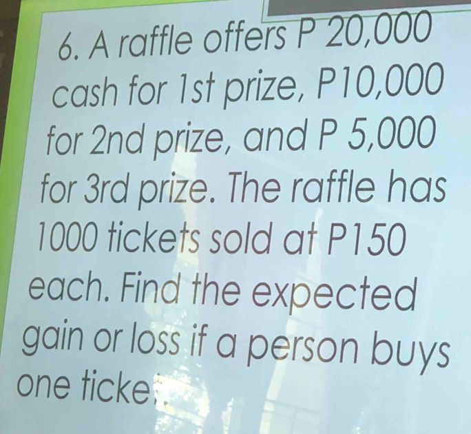 A raffle offers P 20,000
cash for 1st prize, P10,000
for 2nd prize, and P 5,000
for 3rd prize. The raffle has
1000 tickets sold at P150
each. Find the expected 
gain or loss if a person buys 
one ticke