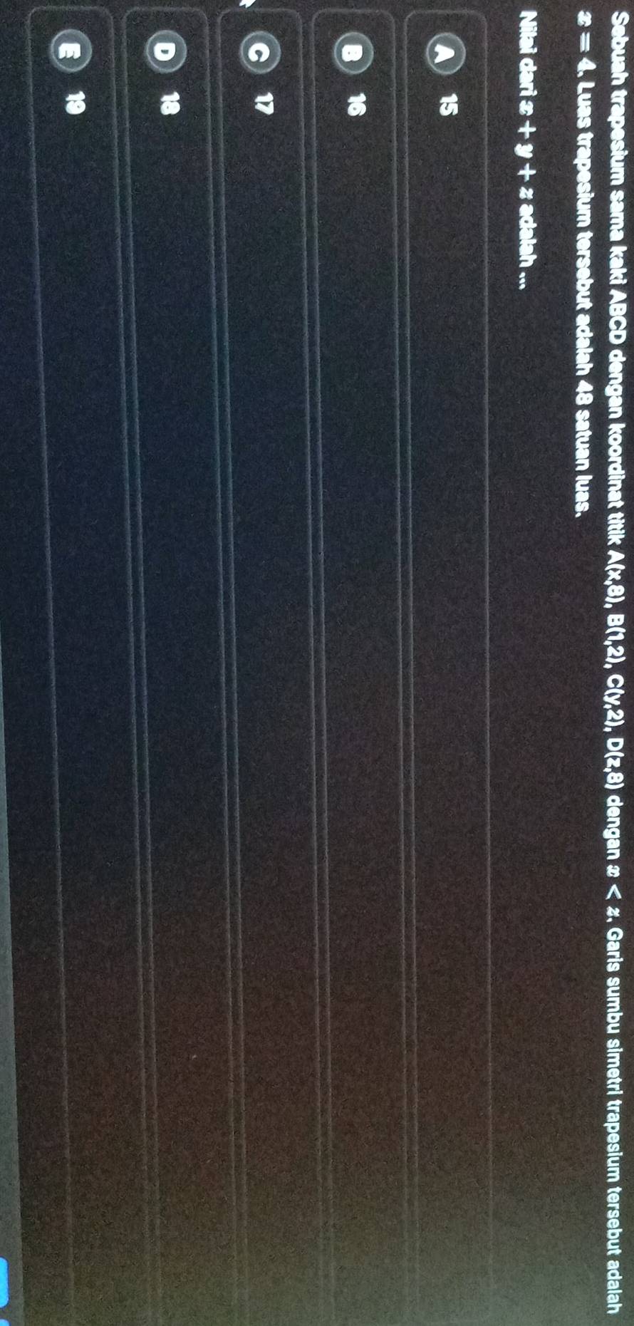 Sebuah trapesium sama kaki ABCD dengan koordinat titik A(x,8), B(1,2), C(y,2), D(z,8) dengan x , Garis sumbu simetri trapesium tersebut adalah
x=4. Luas trapesium tersebut adalah 48 satuan luas.
Nilai dari æ +y+2; adalah ...
15
16
17
18
19