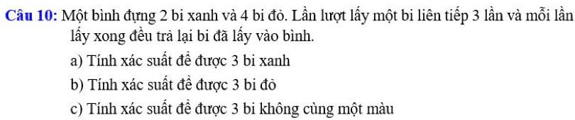 Một bình đựng 2 bi xanh và 4 bi đỏ. Lần lượt lấy một bi liên tiếp 3 lần và mỗi lần 
lấy xong đều trả lại bi đã lấy vào bình. 
a) Tính xác suất đề được 3 bi xanh 
b) Tính xác suất để được 3 bi đỏ 
c) Tính xác suất đề được 3 bi không cùng một màu