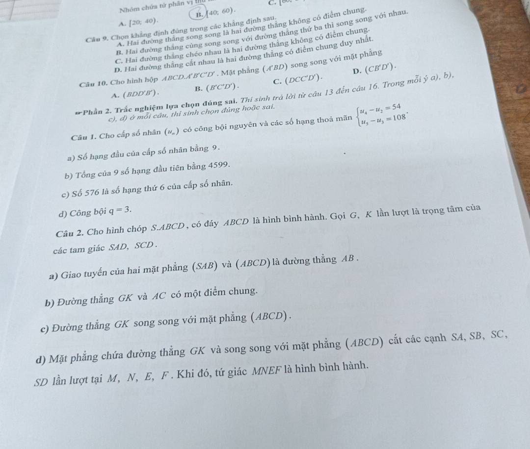 Nhóm chứa tử phân vị t
C. [80
A. [20;40). B. 40;60).
A. Hai đường thắng song song là hai đường thăng không có điểm chung.
Câu 9. Chọn khẳng định đúng trong các khẳng định sau.
B. Hai đường thẳng cùng song song với đường thẳng thứ ba thì song song với nhau
C. Hai đường thắng chéo nhau là hai đường thăng không có điểm chung.
D. Hai đường thắng cất nhau là hai đường thăng có điểm chung duy nhất.
D. (CB'D').
Câu 10. Cho hình hhat Q p ABCD.A f'B'C'D'. Mặt phẳng (A'BD) song song với mặt phẳng
A. ( BDD'B′) . B. (B'C'D'). C. (DCC'D').
* Phần 2. Trắc nghiệm lựa chọn đúng sai. Thí sinh trả lời từ câu 13 đến câu 16. Trong mỗi ý a), b),
c), đ) ở mỗi câu, thi sinh chọn đúng hoặc sai.
Câu 1. Cho cấp số nhân (u_n) có công bội nguyên và các số hạng thoả mãn beginarrayl u_4-u_2=54 u_5-u_3=108endarray. .
a) Số hạng đầu của cấp số nhân bằng 9.
b) Tổng của 9 số hạng đầu tiên bằng 4599.
c) Số 576 là số hạng thứ 6 của cấp số nhân.
d) Công bội q=3.
Câu 2. Cho hình chóp S.ABCD , có đáy ABCD là hình bình hành. Gọi G, K lần lượt là trọng tâm của
các tam giác SAD, SCD .
a) Giao tuyến của hai mặt phẳng (SAB) và (ABCD) là đường thẳng AB .
b) Đường thẳng GK và AC có một điểm chung.
c) Đường thẳng GK song song với mặt phẳng (ABCD) .
d) Mặt phẳng chứa đường thẳng GK và song song với mặt phẳng (ABCD) cắt các cạnh SA, SB, SC,
SD lần lượt tại M, N, E, F . Khi đó, tứ giác MNEF là hình bình hành.