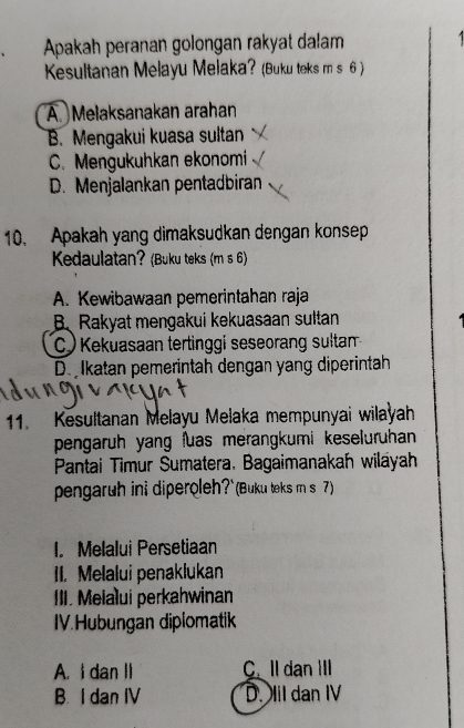 Apakah peranan golongan rakyat dalam 1
Kesultanan Melayu Melaka? (Buku teks m s 6 )
A. Melaksanakan arahan
B. Mengakui kuasa sultan
C. Mengukuhkan ekonomi
D. Menjalankan pentadbiran
10. Apakah yang dimaksudkan dengan konsep
Kedaulatan? (Buku teks (m s 6)
A. Kewibawaan pemerintahan raja
BRakyat mengakui kekuasaan sultan
C ) Kekuasaan tertinggi seseorang sultan
De lkatan pemerintah dengan yang diperintah
11. Kesultanan Melayu Melaka mempunyai wilayah
pengaruh yang uas merangkumi keseluruhan 
Pantai Timur Sumatera. Bagaimanakah wilayah
pengaruh ini diperoleh?`(Buku teks m s )
I. Melalui Persetiaan
II. Melalui penaklukan
III. Melalui perkahwinan
IV.Hubungan diplomatik
A. I dan II C. Ildan III
B. I dan IV D. Iil dan IV