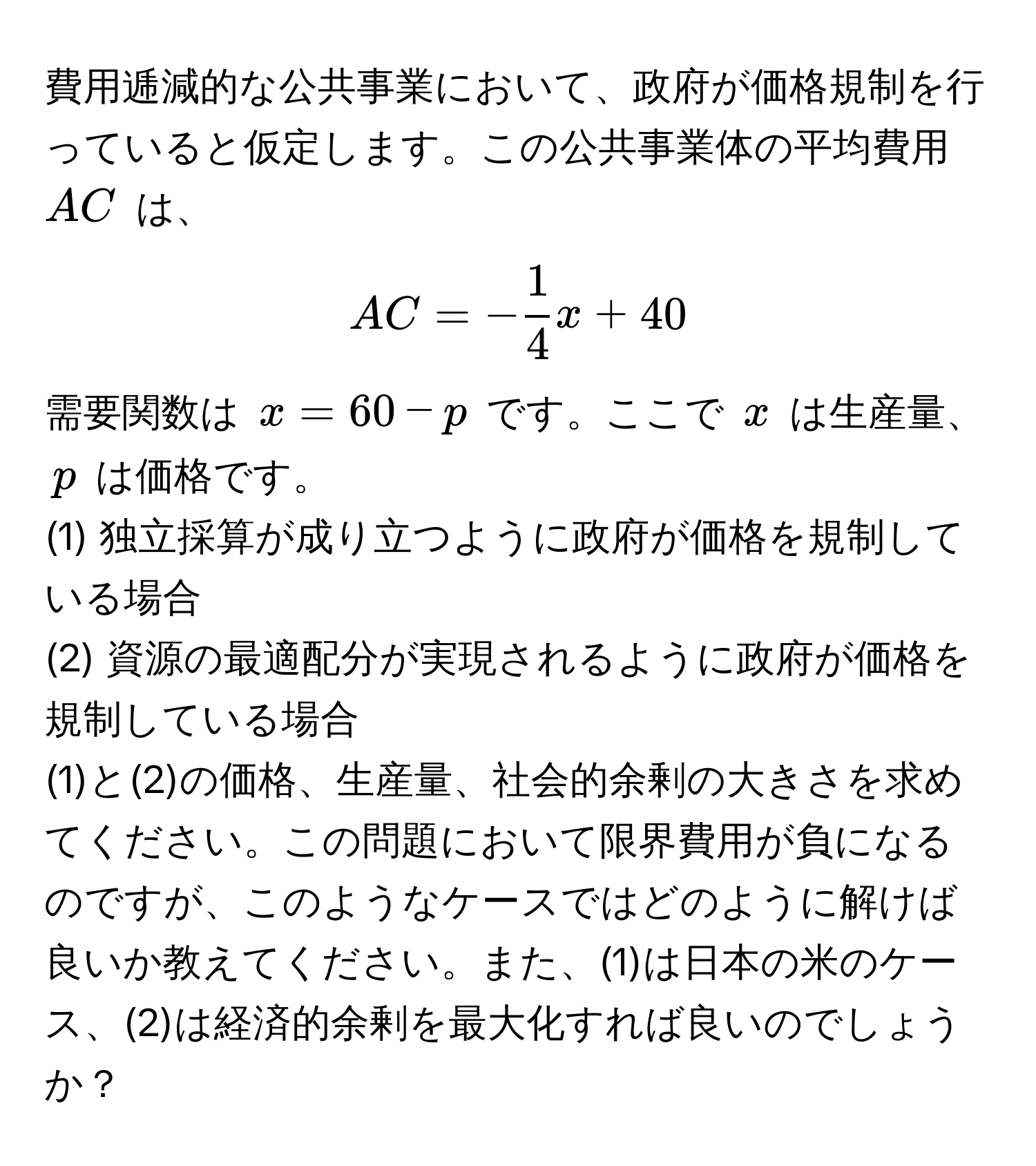 費用逓減的な公共事業において、政府が価格規制を行っていると仮定します。この公共事業体の平均費用 $AC$ は、
[ AC = - 1/4 x + 40 ]
需要関数は $x = 60 - p$ です。ここで $x$ は生産量、$p$ は価格です。

(1) 独立採算が成り立つように政府が価格を規制している場合
(2) 資源の最適配分が実現されるように政府が価格を規制している場合

(1)と(2)の価格、生産量、社会的余剰の大きさを求めてください。この問題において限界費用が負になるのですが、このようなケースではどのように解けば良いか教えてください。また、(1)は日本の米のケース、(2)は経済的余剰を最大化すれば良いのでしょうか？