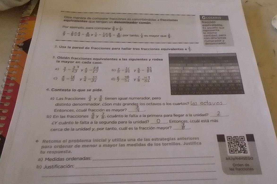 Otra manera de comparar fracciones es convirtiéndolas a fracciones Glosario
equivalentes que tengan un denominador común. fracción
equivalente.
Por ejemplo, para comparar  2/9   1/4  Es aquella qua
representa
 2/9 =2* 49* 4=frac 36= 8/36   1/4 = (1* 9)/4* 9 = 9/56  :  por tanto,  1/4  es mayor que  2/9 . la misma cantidad, pero
_
con diferentes
_numer a d or   
denominador.
_
2. Usa la pared de fracciones para hallar tres fracciones equivalentes a  2/3 .
3. Obtén fracciones equivalentes a las siguientes y rodea
la mayor en cada caso.
a) y  4/9 = 28/63  b)  7/11 = 5/8  y  5/8 = 55/88 
c)  4/9 = 16/36  y  5/4 = 45/36  d) 9  y  7/8 = 49/56 
4. Contesta lo que se pide.
a) Las fracciones  3/4  y  3/8  tienen iqual numerador, pero
distinto denominador. ¿Son más grandes los octavos o los cuartos?_
Entonces, ¿cuál fracción es mayor? _.
b) En las fracciones  5/6  y  7/8  , ¿cuánto le falta a la primera para llegar a la unidad?_
¿Y cuánto le falta a la segunda para la unidad? _ Entonces, ¿cuál está más
cerca de la unidad y, por tanto, cuál es la fracción mayor?_
Retoma el problema inicial y utiliza una de las estrategias anteriores
para ordenar de menor a mayor las medidas de los tornillos. Justifica
_
tu respuesta.
_
a) Medidas ordenadas: bit.ly/44HSEGO
Orden de
_
b) Justificación: las fracciones
_