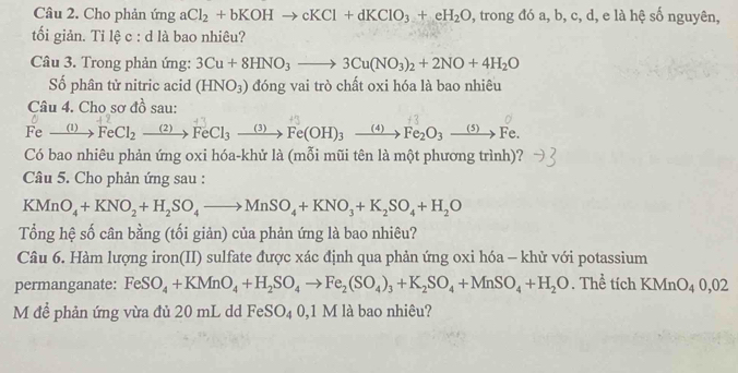 Cho phản ứng aCl_2+bKOHto cKCl+dKClO_3+eH_2O , trong đó a, b, c, d, e là hệ số nguyên, 
tối giản. Ti lệ c : d là bao nhiêu? 
Câu 3. Trong phản ứng: 3Cu+8HNO_3to 3Cu(NO_3)_2+2NO+4H_2O
Số phân tử nitric acid (HNO_3) đóng vai trò chất oxi hóa là bao nhiêu 
Câu 4. Cho sơ đồ sau:
Fe xrightarrow (1) FeCl_2xrightarrow (2)FeCl_3xrightarrow (3)Fe(OH)_3xrightarrow (4)Fe_2O_3xrightarrow (5)Fe. 
Có bao nhiêu phản ứng oxi hóa-khử là (mỗi mũi tên là một phương trình)? 
Câu 5. Cho phản ứng sau :
KMnO_4+KNO_2+H_2SO_4to MnSO_4+KNO_3+K_2SO_4+H_2O
Tổng hệ số cân bằng (tối giản) của phản ứng là bao nhiêu? 
Câu 6. Hàm lượng iron(II) sulfate được xác định qua phản ứng oxi hóa - khử với potassium 
permanganate: FeSO_4+KMnO_4+H_2SO_4to Fe_2(SO_4)_3+K_2SO_4+MnSO_4+H_2O. Thể tích KMnO_40,02
M để phản ứng vừa đủ 20 mL dd FeSO_4 0. 1 M là bao nhiêu?