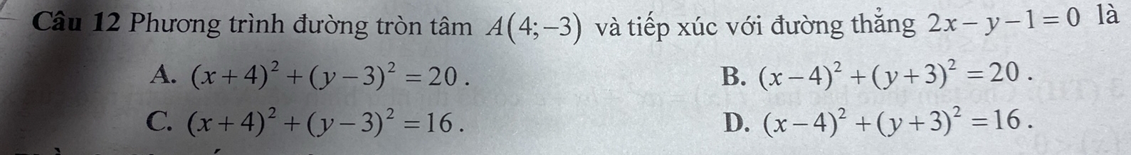 Phương trình đường tròn tâm A(4;-3) và tiếp xúc với đường thắng 2x-y-1=0 là
A. (x+4)^2+(y-3)^2=20. B. (x-4)^2+(y+3)^2=20.
C. (x+4)^2+(y-3)^2=16. D. (x-4)^2+(y+3)^2=16.