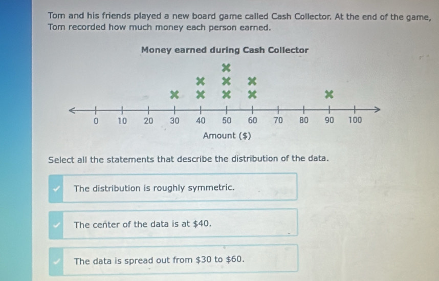 Tom and his friends played a new board game called Cash Collector. At the end of the game,
Tom recorded how much money each person earned.
Select all the statements that describe the distribution of the data.
The distribution is roughly symmetric.
The center of the data is at $40.
The data is spread out from $30 to $60.