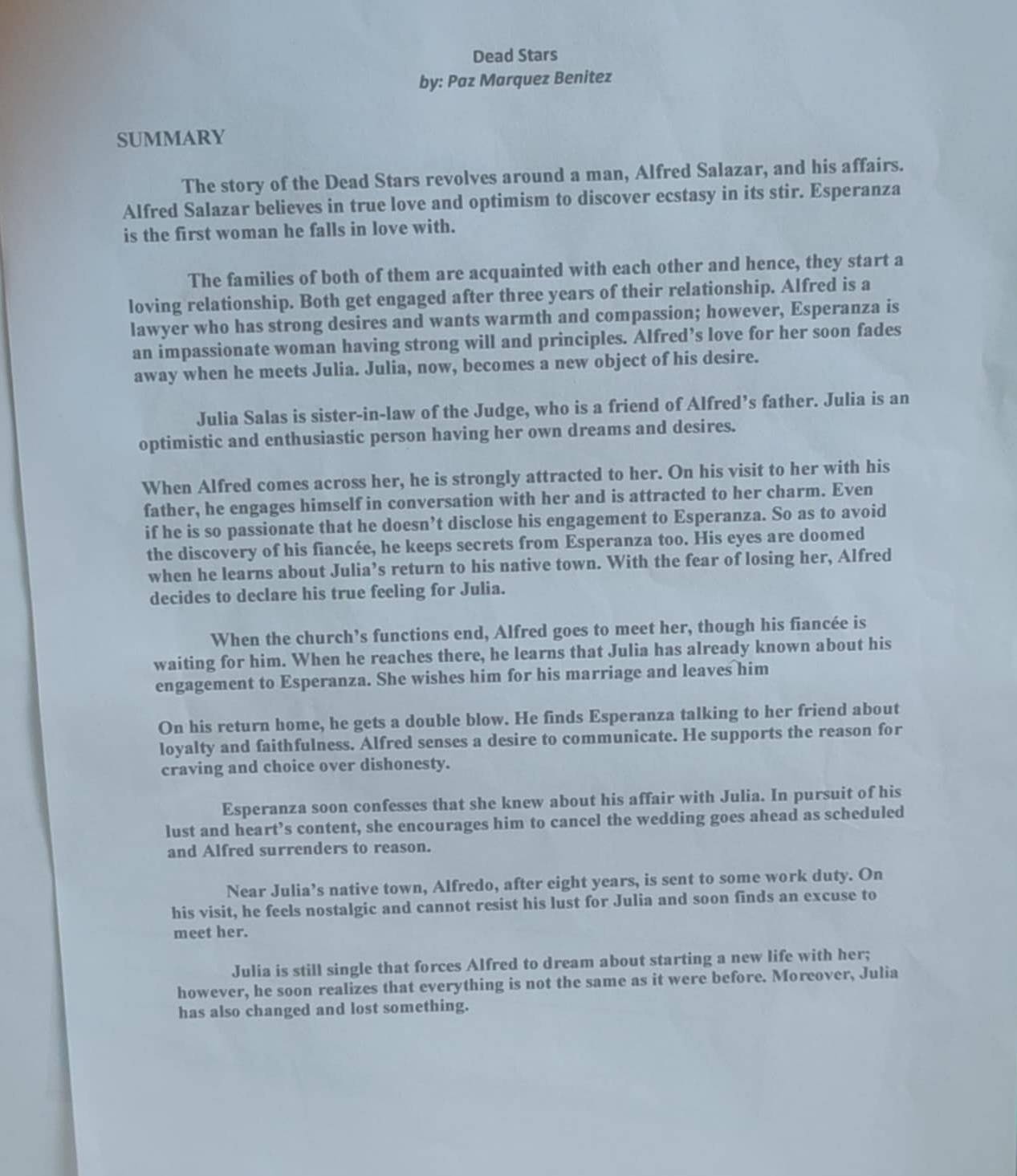Dead Stars
by: Paz Marquez Benitez
SUMMARY
The story of the Dead Stars revolves around a man, Alfred Salazar, and his affairs.
Alfred Salazar believes in true love and optimism to discover ecstasy in its stir. Esperanza
is the first woman he falls in love with.
The families of both of them are acquainted with each other and hence, they start a
loving relationship. Both get engaged after three years of their relationship. Alfred is a
lawyer who has strong desires and wants warmth and compassion; however, Esperanza is
an impassionate woman having strong will and principles. Alfred’s love for her soon fades
away when he meets Julia. Julia, now, becomes a new object of his desire.
Julia Salas is sister-in-law of the Judge, who is a friend of Alfred’s father. Julia is an
optimistic and enthusiastic person having her own dreams and desires.
When Alfred comes across her, he is strongly attracted to her. On his visit to her with his
father, he engages himself in conversation with her and is attracted to her charm. Even
if he is so passionate that he doesn’t disclose his engagement to Esperanza. So as to avoid
the discovery of his fiancée, he keeps secrets from Esperanza too. His eyes are doomed
when he learns about Julia’s return to his native town. With the fear of losing her, Alfred
decides to declare his true feeling for Julia.
When the church’s functions end, Alfred goes to meet her, though his fiancée is
waiting for him. When he reaches there, he learns that Julia has already known about his
engagement to Esperanza. She wishes him for his marriage and leaves him
On his return home, he gets a double blow. He finds Esperanza talking to her friend about
loyalty and faithfulness. Alfred senses a desire to communicate. He supports the reason for
craving and choice over dishonesty.
Esperanza soon confesses that she knew about his affair with Julia. In pursuit of his
lust and heart’s content, she encourages him to cancel the wedding goes ahead as scheduled
and Alfred surrenders to reason.
Near Julia’s native town, Alfredo, after eight years, is sent to some work duty. On
his visit, he feels nostalgic and cannot resist his lust for Julia and soon finds an excuse to
meet her.
Julia is still single that forces Alfred to dream about starting a new life with her;
however, he soon realizes that everything is not the same as it were before. Moreover, Julia
has also changed and lost something.