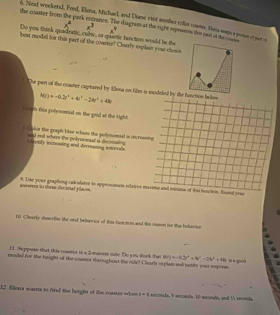 Next weekend, Fred, Elena, Michael, and Diane visit another roller coaster. Elena snaps a picear of part o 
the coaster from the park entrance. The diagram at the right represents this part of the coaster 
Do you think quadratic, cubic, or quartic function would be the 
best model for this part of the coaster? Clearly explain your choice 
? The part of the coaster captured by Elena on film is modeled by the function below
h(t)=-0.2t^4+4t^3-24t^2+48t
Graph this polynomial on the grid at the right. 
Color the graph blue where the polynomial is increasing 
and red where the polynomial is decreasing. 
Mentify increasing and decreasing intervals. 
9. Use your graphing calculator to approximate relative maxima and minima of this function, Round your 
answers to three decimal places. 
10. Clearly describe the end behavior of this function and the reason for this behavior 
11. Suppose that this coaster is a 2-minute ride. Do you think that 
model for the height of the coaster throughout the ride? Clearly explain and justity your response. is a good h(t)=-0.2t^4+4t^3-24t^2+48t
12. Elena wants to find the height of the coaster when t=8 seconds, 9 seconds, 10 seconds, and 11 seconds