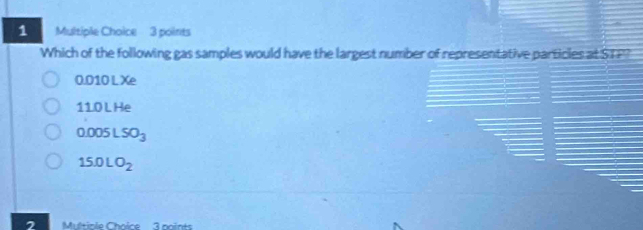 Which of the following gas samples would have the largest number of representative particles at STF?
0.010 L Xe
11.0 L He
0.005LSO_3
15.0LO_2
2 Multiple Chaice 3 noints