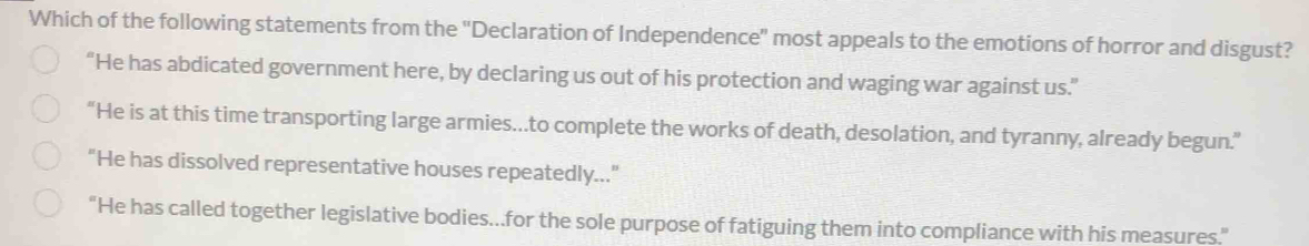 Which of the following statements from the 'Declaration of Independence" most appeals to the emotions of horror and disgust?
“He has abdicated government here, by declaring us out of his protection and waging war against us.”
“He is at this time transporting large armies...to complete the works of death, desolation, and tyranny, already begun.”
“He has dissolved representative houses repeatedly...”
“He has called together legislative bodies...for the sole purpose of fatiguing them into compliance with his measures.”