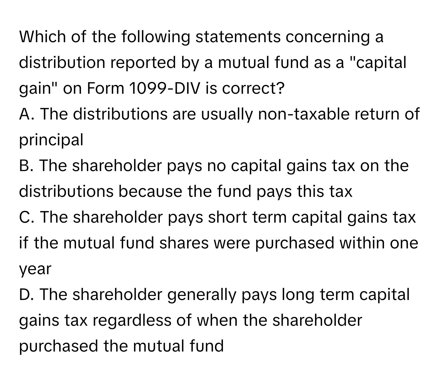 Which of the following statements concerning a distribution reported by a mutual fund as a "capital gain" on Form 1099-DIV is correct? 

A. The distributions are usually non-taxable return of principal
B. The shareholder pays no capital gains tax on the distributions because the fund pays this tax
C. The shareholder pays short term capital gains tax if the mutual fund shares were purchased within one year
D. The shareholder generally pays long term capital gains tax regardless of when the shareholder purchased the mutual fund