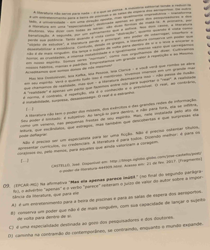 A literatura não serve para nada - é o que se pensa. A inqústria editorial tende a reduzi-la
a um entretênimento para a beira de piscinas é as salas de espera dos aeroportos. De outro
lado, a universidade - em uma direção oposta, mas igualmente improdutiva - transforma
a literatura em uma "especialidade", destinada apenas ao gozo dos pesquisadores e dos
doutores. Vou dizer com todas as letras: são duas formas de matá la. A primeira, por
banalização. A segunda, por um esfriamento que a asfíxia. Nos dois casos, a literatura
perde sua potência. Tanto quando é vista como "distração", quanto quando é vista como
"objeto de estudos", a literatura perde o principal: seu poder de interrogar, interferir e
desestabilizar a existência. Contudo, desde os gregos, a literatura conserva um poder que
não é de mais ninguêm. Ela fança o sujeito de voita para dentro de si e o leva a encarar o
horror, as crueldades, a imensa instabilidade e o igualmente imenso vazio que carregamos
em nosso espírito. Somos seres "normais", como nos orgulhamos de dizer. Cultivamos
nossos hábitos, manias e padrões. Emprestamos um grande valor à repetição e ao Mesmo.
Acreditamos que somos donos de nós mesmos!
Mas leia Dostoievski, Ieia Kafka, leia Pessoa, leia Clarice - e você verá que rombo se abre
em seu espírito. Verá o quanto tudo isso é mentiroso. Vivemos imersos em um grande mar
que chamamos de realidade, mas que - a literatura desmascara isso - não passa de ilusão.
A "realidade" é apenas um pacto que fazemos entre nós para suportar o "real". A realidade
é norma, é contrato, é repetição, ela é o conhecido e o previsível. O real, ao contrário,
é instabilidade, surpresa, desassossego. O real é o estranho.
A literatura não tem o poder dos mísseis, dos exércitos e das grandes redes de informação.
[...]
Seu poder é limitado: é subjetivo. Ao lançá-lo para dentro, e não para fora, ela se infiltra,
como um veneno, nas pequenas frestas de seu espírito. Mas, nele instalada pelo ato da
leitura, que escândalos, que estragos, mas também que descobertas e que surpresas ela
Não é preciso ser um especialista para ler uma ficção. Não é preciso ostentar títulos,
pode deflagrar
apresentar currículos, ou credenciais. A literatura é para todos. Dizendo melhor: é para os
corajosos ou, pelo menos, para aqueles que ainda valorizam a coragem.
CASTELLO, José. Disponível em: http://blogs.oglobo.globo.com/jose-castello/post/
[..]
o-poder-da-literatura-444909.html. Acesso em: 21 de fev. 2017. [Fragmento]
09. (EPCAR-MG) Na afirmativa "Mas ela apenas parece inútil." (no final do segundo parágra-
fo), o advérbio "apenas” e o verbo "parece” reiteram o juízo de valor do autor sobre a impor-
tância da literatura, que para ele
A) é um entretenimento para a beira de piscinas e para as salas de espera dos aeroportos.
B) conserva um poder que não é de mais ninguém, com sua capacidade de lançar o sujeito
de volta para dentro de si.
C) é uma especialidade destinada ao gozo dos pesquisadores e dos doutores.
D) caminha na contramão do contemporâneo, se contraindo, enquanto o mundo expande.